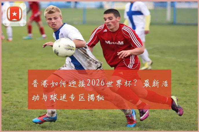 香港如何迎接2026世界杯？最新活动与球迷专区揭秘