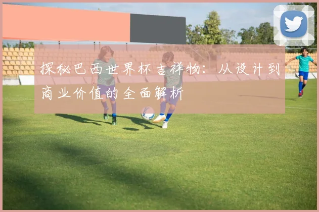 探秘巴西世界杯吉祥物：从设计到商业价值的全面解析