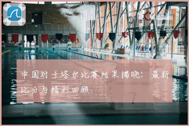 中国对卡塔尔比赛结果揭晓：最新比分与精彩回顾