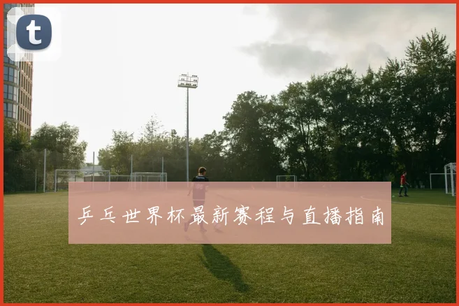 乒乓世界杯最新赛程与直播指南