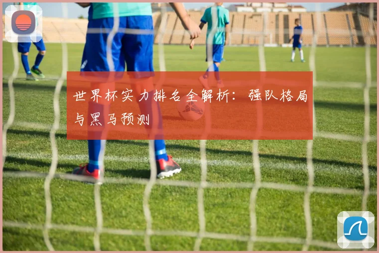 世界杯实力排名全解析：强队格局与黑马预测