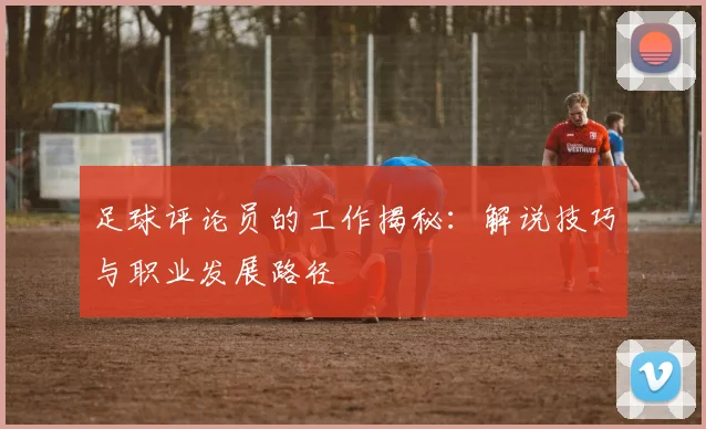 足球评论员的工作揭秘：解说技巧与职业发展路径
